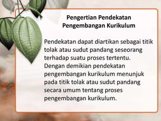 Pengertian Pendekatan
Pengembangan Kurikulum
Pendekatan dapat diartikan sebagai titik
tolak atau sudut pandang seseorang
terhadap suatu proses tertentu.
Dengan demikian pendekatan
pengembangan kurikulum menunjuk
pada titik tolak atau sudut pandang
secara umum tentang proses
pengembangan kurikulum.
 