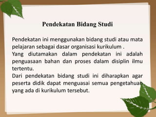 Pendekatan Bidang Studi
Pendekatan ini menggunakan bidang studi atau mata
pelajaran sebagai dasar organisasi kurikulum .
Yang diutamakan dalam pendekatan ini adalah
penguasaan bahan dan proses dalam disiplin ilmu
tertentu.
Dari pendekatan bidang studi ini diharapkan agar
peserta didik dapat menguasai semua pengetahuan
yang ada di kurikulum tersebut.
 