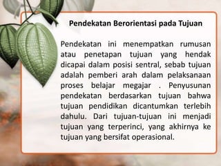 Pendekatan Berorientasi pada Tujuan
Pendekatan ini menempatkan rumusan
atau penetapan tujuan yang hendak
dicapai dalam posisi sentral, sebab tujuan
adalah pemberi arah dalam pelaksanaan
proses belajar megajar . Penyusunan
pendekatan berdasarkan tujuan bahwa
tujuan pendidikan dicantumkan terlebih
dahulu. Dari tujuan-tujuan ini menjadi
tujuan yang terperinci, yang akhirnya ke
tujuan yang bersifat operasional.
 