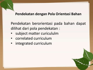 Pendekatan dengan Pola Orientasi Bahan
Pendekatan berorientasi pada bahan dapat
dilihat dari pola pendekatan :
• subject matter curicululm
• correlated curriculum
• integrated curriculum
 