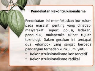 Pendekatan Rekontruksionalisme
Pendekatan ini memfokuskan kurikulum
pada masalah penting yang dihadapi
masyarakat, seperti polusi, ledakan,
penduduk, malapetaka akibat tujuan
teknologi. Dalam gerakan ini terdapat
dua kelompok yang sangat berbeda
pandangan terhadap kurikulum, yaitu :
• Rekonstruksionalisme konservatif
• Rekonstruksionalisme radikal
 
