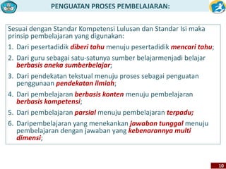 PENGUATAN PROSES PEMBELAJARAN: 
10 
Sesuai dengan Standar Kompetensi Lulusan dan Standar Isi maka 
prinsip pembelajaran yang digunakan: 
1. Dari pesertadidik diberi tahu menuju pesertadidik mencari tahu; 
2. Dari guru sebagai satu-satunya sumber belajarmenjadi belajar 
berbasis aneka sumberbelajar; 
3. Dari pendekatan tekstual menuju proses sebagai penguatan 
penggunaan pendekatan ilmiah; 
4. Dari pembelajaran berbasis konten menuju pembelajaran 
berbasis kompetensi; 
5. Dari pembelajaran parsial menuju pembelajaran terpadu; 
6. Daripembelajaran yang menekankan jawaban tunggal menuju 
pembelajaran dengan jawaban yang kebenarannya multi 
dimensi; 
 