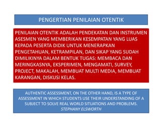 PENGERTIAN PENILAIAN OTENTIK 
PENILAIAN OTENTIK ADALAH PENDEKATAN DAN INSTRUMEN 
ASESMEN YANG MEMBERIKAN KESEMPATAN YANG LUAS 
KEPADA PESERTA DIDIK UNTUK MENERAPKAN 
PENGETAHUAN, KETRAMPILAN, DAN SIKAP YANG SUDAH 
DIMILIKINYA DALAM BENTUK TUGAS: MEMBACA DAN 
MERINGKASNYA, EKSPERIMEN, MENGAMATI, SURVEY, 
PROJECT, MAKALAH, MEMBUAT MULTI MEDIA, MEMBUAT 
KARANGAN, DISKUSI KELAS. 
AUTHENTIC ASSESSMENT, ON THE OTHER HAND, IS A TYPE OF 
ASSESSMENT IN WHICH STUDENTS USE THEIR UNDERSTANDING OF A 
SUBJECT TO SOLVE REAL WORLD SITUATIONS AND PROBLEMS. 
STEPHANY ELSWORTH 
 
