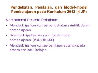 Pendekatan, Penilaian, dan Model-model 
Pembelajaran pada Kurikulum 2013 (4 JP) 
Kompetensi Peserta Pelatihan: 
• Mendeskripsikan konsep pendekatan saintifik dalam 
pembelajaran 
• Mendeskripsikan konsep model-model 
pembelajaran (PBL, PJBL,DL) 
• Mendeskripsikan konsep penilaian autentik pada 
proses dan hasil belajar. 
 