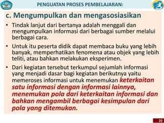 PENGUATAN PROSES PEMBELAJARAN: 
c. Mengumpulkan dan mengasosiasikan 
• Tindak lanjut dari bertanya adalah menggali dan 
mengumpulkan informasi dari berbagai sumber melalui 
berbagai cara. 
• Untuk itu peserta didik dapat membaca buku yang lebih 
banyak, memperhatikan fenomena atau objek yang lebih 
teliti, atau bahkan melakukan eksperimen. 
• Dari kegiatan tersebut terkumpul sejumlah informasi 
yang menjadi dasar bagi kegiatan berikutnya yaitu 
memeroses informasi untuk menemukan keterkaitan 
satu informasi dengan informasi lainnya, 
menemukan pola dari keterkaitan informasi dan 
bahkan mengambil berbagai kesimpulan dari 
pola yang ditemukan. 
20 
 