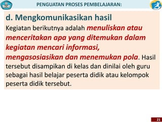 PENGUATAN PROSES PEMBELAJARAN: 
21 
d. Mengkomunikasikan hasil 
Kegiatan berikutnya adalah menuliskan atau 
menceritakan apa yang ditemukan dalam 
kegiatan mencari informasi, 
mengasosiasikan dan menemukan pola. Hasil 
tersebut disampikan di kelas dan dinilai oleh guru 
sebagai hasil belajar peserta didik atau kelompok 
peserta didik tersebut. 
 
