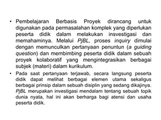 • Pembelajaran Berbasis Proyek dirancang untuk 
digunakan pada permasalahan komplek yang diperlukan 
peserta didik dalam melakukan insvestigasi dan 
memahaminya. Melalui PjBL, proses inquiry dimulai 
dengan memunculkan pertanyaan penuntun (a guiding 
question) dan membimbing peserta didik dalam sebuah 
proyek kolaboratif yang mengintegrasikan berbagai 
subjek (materi) dalam kurikulum. 
• Pada saat pertanyaan terjawab, secara langsung peserta 
didik dapat melihat berbagai elemen utama sekaligus 
berbagai prinsip dalam sebuah disiplin yang sedang dikajinya. 
PjBL merupakan investigasi mendalam tentang sebuah topik 
dunia nyata, hal ini akan berharga bagi atensi dan usaha 
peserta didik. 
 
