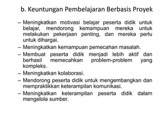b. Keuntungan Pembelajaran Berbasis Proyek 
– Meningkatkan motivasi belajar peserta didik untuk 
belajar, mendorong kemampuan mereka untuk 
melakukan pekerjaan penting, dan mereka perlu 
untuk dihargai. 
– Meningkatkan kemampuan pemecahan masalah. 
– Membuat peserta didik menjadi lebih aktif dan 
berhasil memecahkan problem-problem yang 
kompleks. 
– Meningkatkan kolaborasi. 
– Mendorong peserta didik untuk mengembangkan dan 
mempraktikkan keterampilan komunikasi. 
– Meningkatkan keterampilan peserta didik dalam 
mengelola sumber. 
 