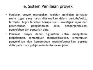 e. Sistem Penilaian proyek 
• Penilaian proyek merupakan kegiatan penilaian terhadap 
suatu tugas yang harus diselesaikan dalam periode/waktu 
tertentu. Tugas tersebut berupa suatu investigasi sejak dari 
perencanaan, pengumpulan data, pengorganisasian, 
pengolahan dan penyajian data. 
• Penilaian proyek dapat digunakan untuk mengetahui 
pemahaman, kemampuan mengaplikasikan, kemampuan 
penyelidikan dan kemampuan menginformasikan peserta 
didik pada mata pelajaran tertentu secara jelas. 
 