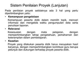 Sistem Penilaian Proyek (Lanjutan) 
Pada penilaian proyek setidaknya ada 3 hal yang perlu 
dipertimbangkan yaitu: 
• Kemampuan pengelolaan 
Kemampuan peserta didik dalam memilih topik, mencari 
informasi dan mengelola waktu pengumpulan data serta 
penulisan laporan. 
• Relevansi 
Kesesuaian dengan mata pelajaran, dengan 
mempertimbangkan tahap pengetahuan, pemahaman dan 
keterampilan dalam pembelajaran. 
• Keaslian 
Proyek yang dilakukan peserta didik harus merupakan hasil 
karyanya, dengan mempertimbangkan kontribusi guru berupa 
petunjuk dan dukungan terhadap proyek peserta didik. 
 