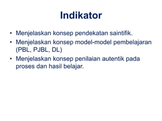 Indikator 
• Menjelaskan konsep pendekatan saintifik. 
• Menjelaskan konsep model-model pembelajaran 
(PBL, PJBL, DL) 
• Menjelaskan konsep penilaian autentik pada 
proses dan hasil belajar. 
 