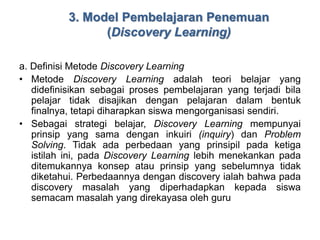3. Model Pembelajaran Penemuan 
(Discovery Learning) 
a. Definisi Metode Discovery Learning 
• Metode Discovery Learning adalah teori belajar yang 
didefinisikan sebagai proses pembelajaran yang terjadi bila 
pelajar tidak disajikan dengan pelajaran dalam bentuk 
finalnya, tetapi diharapkan siswa mengorganisasi sendiri. 
• Sebagai strategi belajar, Discovery Learning mempunyai 
prinsip yang sama dengan inkuiri (inquiry) dan Problem 
Solving. Tidak ada perbedaan yang prinsipil pada ketiga 
istilah ini, pada Discovery Learning lebih menekankan pada 
ditemukannya konsep atau prinsip yang sebelumnya tidak 
diketahui. Perbedaannya dengan discovery ialah bahwa pada 
discovery masalah yang diperhadapkan kepada siswa 
semacam masalah yang direkayasa oleh guru 
 