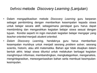 Definisi metode Discovery Learning (Lanjutan) 
• Dalam mengaplikasikan metode Discovery Learning guru berperan 
sebagai pembimbing dengan memberikan kesempatan kepada siswa 
untuk belajar secara aktif, sebagaimana pendapat guru harus dapat 
membimbing dan mengarahkan kegiatan belajar siswa sesuai dengan 
tujuan. Kondisi seperti ini ingin merubah kegiatan belajar mengajar yang 
teacher oriented menjadi student oriented. 
• Dalam Discovery Learning, hendaknya guru harus memberikan 
kesempatan muridnya untuk menjadi seorang problem solver, seorang 
scientis, historin, atau ahli matematika. Bahan ajar tidak disajikan dalam 
bentuk akhir, tetapi siswa dituntut untuk melakukan berbagai kegiatan 
menghimpun informasi, membandingkan, mengkategorikan, menganalisis, 
mengintegrasikan, mereorganisasikan bahan serta membuat kesimpulan-kesimpulan. 
 