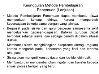 Keunggulan Metode Pembelajaran 
Penemuan (Lanjutan) 
• Metode Pembelajaran Penemuan dapat membantu siswa 
memperkuat konsep dirinya, karena memperoleh 
kepercayaan bekerja sama dengan yang lainnya. 
• Berpusat pada siswa dan guru berperan sama-sama aktif 
mengeluarkan gagasan-gagasan. Bahkan gurupun dapat 
bertindak sebagai siswa, dan sebagai peneliti di dalam situasi 
diskusi. 
• Membantu siswa menghilangkan skeptisme (keragu-raguan) 
karena mengarah pada kebenaran yang final dan tertentu 
atau pasti. 
• Siswa akan mengerti konsep dasar dan ide-ide lebih baik; 
• Membantu dan mengembangkan ingatan dan transfer kepada 
situasi proses belajar yang baru; 
 