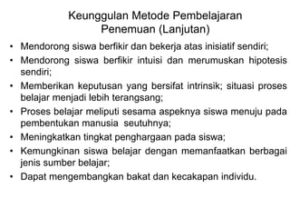 Keunggulan Metode Pembelajaran 
Penemuan (Lanjutan) 
• Mendorong siswa berfikir dan bekerja atas inisiatif sendiri; 
• Mendorong siswa berfikir intuisi dan merumuskan hipotesis 
sendiri; 
• Memberikan keputusan yang bersifat intrinsik; situasi proses 
belajar menjadi lebih terangsang; 
• Proses belajar meliputi sesama aspeknya siswa menuju pada 
pembentukan manusia seutuhnya; 
• Meningkatkan tingkat penghargaan pada siswa; 
• Kemungkinan siswa belajar dengan memanfaatkan berbagai 
jenis sumber belajar; 
• Dapat mengembangkan bakat dan kecakapan individu. 
 