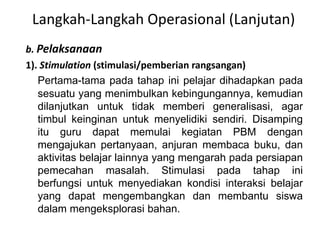 Langkah-Langkah Operasional (Lanjutan) 
b. Pelaksanaan 
1). Stimulation (stimulasi/pemberian rangsangan) 
Pertama-tama pada tahap ini pelajar dihadapkan pada 
sesuatu yang menimbulkan kebingungannya, kemudian 
dilanjutkan untuk tidak memberi generalisasi, agar 
timbul keinginan untuk menyelidiki sendiri. Disamping 
itu guru dapat memulai kegiatan PBM dengan 
mengajukan pertanyaan, anjuran membaca buku, dan 
aktivitas belajar lainnya yang mengarah pada persiapan 
pemecahan masalah. Stimulasi pada tahap ini 
berfungsi untuk menyediakan kondisi interaksi belajar 
yang dapat mengembangkan dan membantu siswa 
dalam mengeksplorasi bahan. 
 