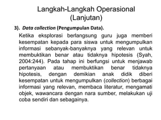 Langkah-Langkah Operasional 
(Lanjutan) 
3). Data collection (Pengumpulan Data). 
Ketika eksplorasi berlangsung guru juga memberi 
kesempatan kepada para siswa untuk mengumpulkan 
informasi sebanyak-banyaknya yang relevan untuk 
membuktikan benar atau tidaknya hipotesis (Syah, 
2004:244). Pada tahap ini berfungsi untuk menjawab 
pertanyaan atau membuktikan benar tidaknya 
hipotesis, dengan demikian anak didik diberi 
kesempatan untuk mengumpulkan (collection) berbagai 
informasi yang relevan, membaca literatur, mengamati 
objek, wawancara dengan nara sumber, melakukan uji 
coba sendiri dan sebagainya. 
 