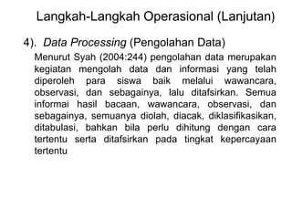 Langkah-Langkah Operasional (Lanjutan) 
4). Data Processing (Pengolahan Data) 
Menurut Syah (2004:244) pengolahan data merupakan 
kegiatan mengolah data dan informasi yang telah 
diperoleh para siswa baik melalui wawancara, 
observasi, dan sebagainya, lalu ditafsirkan. Semua 
informai hasil bacaan, wawancara, observasi, dan 
sebagainya, semuanya diolah, diacak, diklasifikasikan, 
ditabulasi, bahkan bila perlu dihitung dengan cara 
tertentu serta ditafsirkan pada tingkat kepercayaan 
tertentu 
 