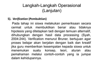 Langkah-Langkah Operasional 
(Lanjutan) 
5). Verification (Pembuktian) 
Pada tahap ini siswa melakukan pemeriksaan secara 
cermat untuk membuktikan benar atau tidaknya 
hipotesis yang ditetapkan tadi dengan temuan alternatif, 
dihubungkan dengan hasil data processing (Syah, 
2004:244). Verification menurut Bruner, bertujuan agar 
proses belajar akan berjalan dengan baik dan kreatif 
jika guru memberikan kesempatan kepada siswa untuk 
menemukan suatu konsep, teori, aturan atau 
pemahaman melalui contoh-contoh yang ia jumpai 
dalam kehidupannya. 
 