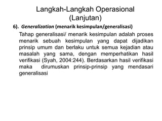 Langkah-Langkah Operasional 
(Lanjutan) 
6). Generalization (menarik kesimpulan/generalisasi) 
Tahap generalisasi/ menarik kesimpulan adalah proses 
menarik sebuah kesimpulan yang dapat dijadikan 
prinsip umum dan berlaku untuk semua kejadian atau 
masalah yang sama, dengan memperhatikan hasil 
verifikasi (Syah, 2004:244). Berdasarkan hasil verifikasi 
maka dirumuskan prinsip-prinsip yang mendasari 
generalisasi 
 