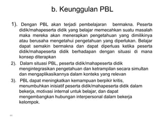 b. Keunggulan PBL 
1). Dengan PBL akan terjadi pembelajaran bermakna. Peserta 
didik/mahapeserta didik yang belajar memecahkan suatu masalah 
maka mereka akan menerapkan pengetahuan yang dimilikinya 
atau berusaha mengetahui pengetahuan yang diperlukan. Belajar 
dapat semakin bermakna dan dapat diperluas ketika peserta 
didik/mahapeserta didik berhadapan dengan situasi di mana 
konsep diterapkan 
2). Dalam situasi PBL, peserta didik/mahapeserta didik 
mengintegrasikan pengetahuan dan ketrampilan secara simultan 
dan mengaplikasikannya dalam konteks yang relevan 
3). PBL dapat meningkatkan kemampuan berpikir kritis, 
menumbuhkan inisiatif peserta didik/mahapeserta didik dalam 
bekerja, motivasi internal untuk belajar, dan dapat 
mengembangkan hubungan interpersonal dalam bekerja 
kelompok. 
44 
 