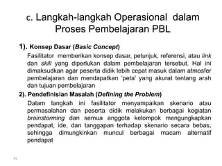 c. Langkah-langkah Operasional dalam 
Proses Pembelajaran PBL 
1). Konsep Dasar (Basic Concept) 
Fasilitator memberikan konsep dasar, petunjuk, referensi, atau link 
dan skill yang diperlukan dalam pembelajaran tersebut. Hal ini 
dimaksudkan agar peserta didik lebih cepat masuk dalam atmosfer 
pembelajaran dan mendapatkan ‘peta’ yang akurat tentang arah 
dan tujuan pembelajaran 
2). Pendefinisian Masalah (Defining the Problem) 
Dalam langkah ini fasilitator menyampaikan skenario atau 
permasalahan dan peserta didik melakukan berbagai kegiatan 
brainstorming dan semua anggota kelompok mengungkapkan 
pendapat, ide, dan tanggapan terhadap skenario secara bebas, 
sehingga dimungkinkan muncul berbagai macam alternatif 
pendapat 
45 
 