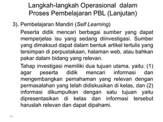 Langkah-langkah Operasional dalam 
Proses Pembelajaran PBL (Lanjutan) 
3). Pembelajaran Mandiri (Self Learning) 
Peserta didik mencari berbagai sumber yang dapat 
memperjelas isu yang sedang diinvestigasi. Sumber 
yang dimaksud dapat dalam bentuk artikel tertulis yang 
tersimpan di perpustakaan, halaman web, atau bahkan 
pakar dalam bidang yang relevan. 
Tahap investigasi memiliki dua tujuan utama, yaitu: (1) 
agar peserta didik mencari informasi dan 
mengembangkan pemahaman yang relevan dengan 
permasalahan yang telah didiskusikan di kelas, dan (2) 
informasi dikumpulkan dengan satu tujuan yaitu 
dipresentasikan di kelas dan informasi tersebut 
haruslah relevan dan dapat dipahami. 
46 
 