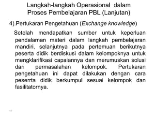 Langkah-langkah Operasional dalam 
Proses Pembelajaran PBL (Lanjutan) 
4).Pertukaran Pengetahuan (Exchange knowledge) 
Setelah mendapatkan sumber untuk keperluan 
pendalaman materi dalam langkah pembelajaran 
mandiri, selanjutnya pada pertemuan berikutnya 
peserta didik berdiskusi dalam kelompoknya untuk 
mengklarifikasi capaiannya dan merumuskan solusi 
dari permasalahan kelompok. Pertukaran 
pengetahuan ini dapat dilakukan dengan cara 
peserrta didik berkumpul sesuai kelompok dan 
fasilitatornya. 
47 
 