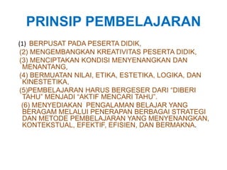 PRINSIP PEMBELAJARAN 
(1) BERPUSAT PADA PESERTA DIDIK, 
(2) MENGEMBANGKAN KREATIVITAS PESERTA DIDIK, 
(3) MENCIPTAKAN KONDISI MENYENANGKAN DAN 
MENANTANG, 
(4) BERMUATAN NILAI, ETIKA, ESTETIKA, LOGIKA, DAN 
KINESTETIKA, 
(5)PEMBELAJARAN HARUS BERGESER DARI “DIBERI 
TAHU” MENJADI “AKTIF MENCARI TAHU”. 
(6) MENYEDIAKAN PENGALAMAN BELAJAR YANG 
BERAGAM MELALUI PENERAPAN BERBAGAI STRATEGI 
DAN METODE PEMBELAJARAN YANG MENYENANGKAN, 
KONTEKSTUAL, EFEKTIF, EFISIEN, DAN BERMAKNA. 
 