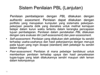 Sistem Penilaian PBL (Lanjutan) 
Penilaian pembelajaran dengan PBL dilakukan dengan 
authentic assesment. Penilaian dapat dilakukan dengan 
portfolio yang merupakan kumpulan yang sistematis pekerjaan-pekerjaan 
peserta didik yang dianalisis untuk melihat kemajuan 
belajar dalam kurun waktu tertentu dalam kerangka pencapaian 
tujuan pembelajaran. Penilaian dalam pendekatan PBL dilakukan 
dengan cara evaluasi diri (self-assessment) dan peer-assessment. 
• Self-assessment. Penilaian yang dilakukan oleh pebelajar itu sendiri 
terhadap usaha-usahanya dan hasil pekerjaannya dengan merujuk 
pada tujuan yang ingin dicapai (standard) oleh pebelajar itu sendiri 
dalam belajar. 
• Peer-assessment. Penilaian di mana pebelajar berdiskusi untuk 
memberikan penilaian terhadap upaya dan hasil penyelesaian 
tugas-tugas yang telah dilakukannya sendiri maupun oleh teman 
dalam kelompoknya 
51 
 