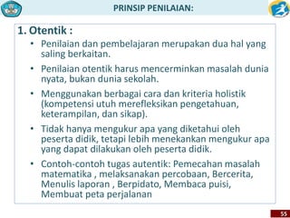 PRINSIP PENILAIAN: 
55 
1. Otentik : 
• Penilaian dan pembelajaran merupakan dua hal yang 
saling berkaitan. 
• Penilaian otentik harus mencerminkan masalah dunia 
nyata, bukan dunia sekolah. 
• Menggunakan berbagai cara dan kriteria holistik 
(kompetensi utuh merefleksikan pengetahuan, 
keterampilan, dan sikap). 
• Tidak hanya mengukur apa yang diketahui oleh 
peserta didik, tetapi lebih menekankan mengukur apa 
yang dapat dilakukan oleh peserta didik. 
• Contoh-contoh tugas autentik: Pemecahan masalah 
matematika , melaksanakan percobaan, Bercerita, 
Menulis laporan , Berpidato, Membaca puisi, 
Membuat peta perjalanan 
 
