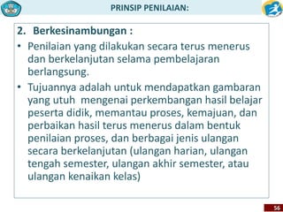 PRINSIP PENILAIAN: 
56 
2. Berkesinambungan : 
• Penilaian yang dilakukan secara terus menerus 
dan berkelanjutan selama pembelajaran 
berlangsung. 
• Tujuannya adalah untuk mendapatkan gambaran 
yang utuh mengenai perkembangan hasil belajar 
peserta didik, memantau proses, kemajuan, dan 
perbaikan hasil terus menerus dalam bentuk 
penilaian proses, dan berbagai jenis ulangan 
secara berkelanjutan (ulangan harian, ulangan 
tengah semester, ulangan akhir semester, atau 
ulangan kenaikan kelas) 
 