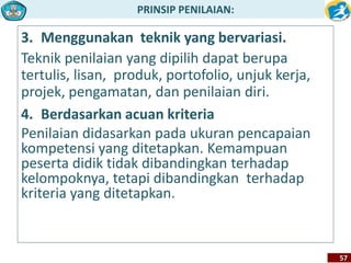 PRINSIP PENILAIAN: 
57 
3. Menggunakan teknik yang bervariasi. 
Teknik penilaian yang dipilih dapat berupa 
tertulis, lisan, produk, portofolio, unjuk kerja, 
projek, pengamatan, dan penilaian diri. 
4. Berdasarkan acuan kriteria 
Penilaian didasarkan pada ukuran pencapaian 
kompetensi yang ditetapkan. Kemampuan 
peserta didik tidak dibandingkan terhadap 
kelompoknya, tetapi dibandingkan terhadap 
kriteria yang ditetapkan. 
 