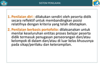 SISTEM PENILAIAN: 
1. Penilaian diri : dilakukan sendiri oleh peserta didik 
secara reflektif untuk membandingkan posisi 
relatifnya dengan kriteria yang telah ditetapkan. 
2. Penilaian berbasis portofolio: dilaksanakan untuk 
menilai keseluruhan entitas proses belajar peserta 
didik termasuk penugasan perseorangan dan/atau 
kelompok di dalam dan/atau di luar kelas khususnya 
pada sikap/perilaku dan keterampilan. 
 