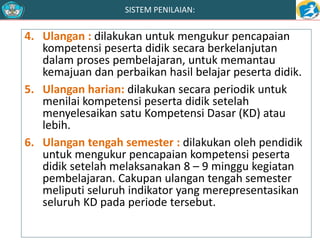 SISTEM PENILAIAN: 
4. Ulangan : dilakukan untuk mengukur pencapaian 
kompetensi peserta didik secara berkelanjutan 
dalam proses pembelajaran, untuk memantau 
kemajuan dan perbaikan hasil belajar peserta didik. 
5. Ulangan harian: dilakukan secara periodik untuk 
menilai kompetensi peserta didik setelah 
menyelesaikan satu Kompetensi Dasar (KD) atau 
lebih. 
6. Ulangan tengah semester : dilakukan oleh pendidik 
untuk mengukur pencapaian kompetensi peserta 
didik setelah melaksanakan 8 – 9 minggu kegiatan 
pembelajaran. Cakupan ulangan tengah semester 
meliputi seluruh indikator yang merepresentasikan 
seluruh KD pada periode tersebut. 
 
