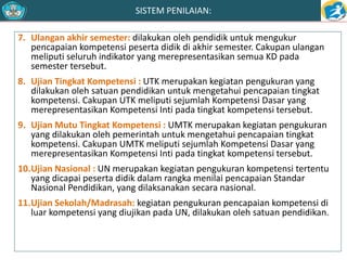 SISTEM PENILAIAN: 
7. Ulangan akhir semester: dilakukan oleh pendidik untuk mengukur 
pencapaian kompetensi peserta didik di akhir semester. Cakupan ulangan 
meliputi seluruh indikator yang merepresentasikan semua KD pada 
semester tersebut. 
8. Ujian Tingkat Kompetensi : UTK merupakan kegiatan pengukuran yang 
dilakukan oleh satuan pendidikan untuk mengetahui pencapaian tingkat 
kompetensi. Cakupan UTK meliputi sejumlah Kompetensi Dasar yang 
merepresentasikan Kompetensi Inti pada tingkat kompetensi tersebut. 
9. UjianMutu Tingkat Kompetensi : UMTK merupakan kegiatan pengukuran 
yang dilakukan oleh pemerintah untuk mengetahui pencapaian tingkat 
kompetensi. Cakupan UMTK meliputi sejumlah Kompetensi Dasar yang 
merepresentasikan Kompetensi Inti pada tingkat kompetensi tersebut. 
10.Ujian Nasional : UN merupakan kegiatan pengukuran kompetensi tertentu 
yang dicapai peserta didik dalam rangka menilai pencapaian Standar 
Nasional Pendidikan, yang dilaksanakan secara nasional. 
11.Ujian Sekolah/Madrasah: kegiatan pengukuran pencapaian kompetensi di 
luar kompetensi yang diujikan pada UN, dilakukan oleh satuan pendidikan. 
 