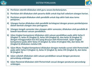 SISTEM PENILAIAN: 
1) Penilaian otentik dilakukan oleh guru secara berkelanjutan. 
2) Penilaian diri dilakukan oleh peserta didik untuk tiap kali sebelum ulangan harian. 
3) Penilaian projek dilakukan oleh pendidik untuk tiap akhir bab atau tema 
pelajaran. 
4) Ulangan harian dilakukan oleh pendidik terintegrasi dengan proses pembelajaran 
dalam bentuk ulangan atau penugasan. 
5) Ulangan tengah semester dan ulangan akhir semester, dilakukan oleh pendidik di 
bawah koordinasi satuan pendidikan. 
6) Ujian tingkat kompetensi dilakukan oleh satuan pendidikan pada akhir kelas II 
(tingkat 1), kelas IV (tingkat 2), kelas VIII (tingkat 4), dan kelas XI (tingkat 5), 
dengan menggunakan kisi-kisi yang disusun oleh Pemerintah. Ujian tingkat 
kompetensi pada akhir kelas VI (tingkat 3), kelas IX (tingkat 4A), dan kelas XII 
(tingkat 6) dilakukan melalui UN. 
7) Ujian Mutu Tingkat Kompetensi dilakukan dengan metode survei oleh Pemerintah 
pada akhir kelas II (tingkat 1), kelas IV (tingkat 2), kelas VIII (tingkat 4), dan kelas 
XI (tingkat 5). 
8) Ujian sekolah dilakukan oleh satuan pendidikan sesuai dengan peraturan 
perundang-undangan 
9) Ujian Nasional dilakukan oleh Pemerintah sesuai dengan peraturan perundang-undangan. 
 