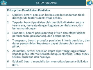 SISTEM PENILAIAN: 
Prinsip dan Pendekatan Penilaian 
1. Objektif, berarti penilaian berbasis pada standardan tidak 
dipengaruhi faktor subjektivitas penilai. 
2. Terpadu, berarti penilaian oleh pendidik dilakukan secara 
terencana, menyatu dengan kegiatan pembelajaran, dan 
berkesinambungan. 
3. Ekonomis, berarti penilaian yang efisien dan efektif dalam 
perencanaan, pelaksanaan, dan pelaporannya. 
4. Transparan, berarti prosedur penilaian, kriteria penilaian, dan 
dasar pengambilan keputusan dapat diakses oleh semua 
pihak. 
5. Akuntabel, berarti penilaian dapat dipertanggungjawabkan 
kepada pihak internal sekolah maupun eksternal untuk aspek 
teknik, prosedur, dan hasilnya. 
6. Edukatif, berarti mendidik dan memotivasi peserta didik dan 
guru. 
 