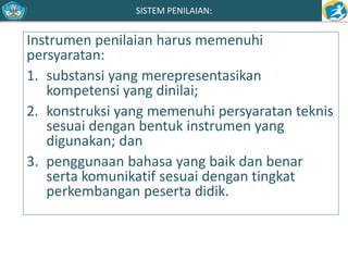SISTEM PENILAIAN: 
Instrumen penilaian harus memenuhi 
persyaratan: 
1. substansi yang merepresentasikan 
kompetensi yang dinilai; 
2. konstruksi yang memenuhi persyaratan teknis 
sesuai dengan bentuk instrumen yang 
digunakan; dan 
3. penggunaan bahasa yang baik dan benar 
serta komunikatif sesuai dengan tingkat 
perkembangan peserta didik. 
 