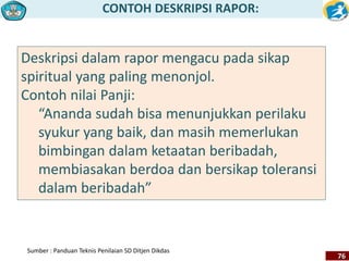 CONTOH DESKRIPSI RAPOR: 
76 
Deskripsi dalam rapor mengacu pada sikap 
spiritual yang paling menonjol. 
Contoh nilai Panji: 
“Ananda sudah bisa menunjukkan perilaku 
syukur yang baik, dan masih memerlukan 
bimbingan dalam ketaatan beribadah, 
membiasakan berdoa dan bersikap toleransi 
dalam beribadah” 
Sumber : Panduan Teknis Penilaian SD Ditjen Dikdas 
 