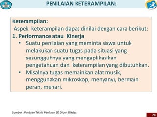 PENILAIAN KETERAMPILAN: 
78 
Keterampilan: 
Aspek keterampilan dapat dinilai dengan cara berikut: 
1. Performance atau Kinerja 
• Suatu penilaian yang meminta siswa untuk 
melakukan suatu tugas pada situasi yang 
sesungguhnya yang mengaplikasikan 
pengetahuan dan keterampilan yang dibutuhkan. 
• Misalnya tugas memainkan alat musik, 
menggunakan mikroskop, menyanyi, bermain 
peran, menari. 
Sumber : Panduan Teknis Penilaian SD Ditjen Dikdas 
 