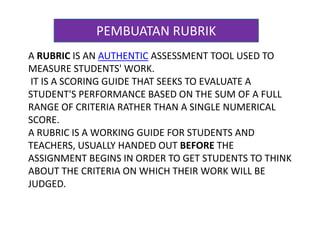 PEMBUATAN RUBRIK 
A RUBRIC IS AN AUTHENTIC ASSESSMENT TOOL USED TO 
MEASURE STUDENTS' WORK. 
IT IS A SCORING GUIDE THAT SEEKS TO EVALUATE A 
STUDENT'S PERFORMANCE BASED ON THE SUM OF A FULL 
RANGE OF CRITERIA RATHER THAN A SINGLE NUMERICAL 
SCORE. 
A RUBRIC IS A WORKING GUIDE FOR STUDENTS AND 
TEACHERS, USUALLY HANDED OUT BEFORE THE 
ASSIGNMENT BEGINS IN ORDER TO GET STUDENTS TO THINK 
ABOUT THE CRITERIA ON WHICH THEIR WORK WILL BE 
JUDGED. 
 