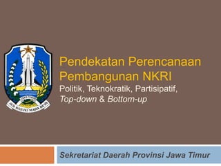 Pendekatan Perencanaan
Pembangunan NKRI
Politik, Teknokratik, Partisipatif,
Top-down & Bottom-up
Sekretariat Daerah Provinsi Jawa Timur
 