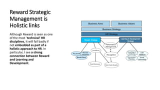 Reward Strategic
Management is
Holistic links
Although Reward is seen as one
of the most ‘technical’ HR
disciplines, it will fail badly if
not embedded as part of a
holistic approach to HR. In
particular, I see a strong
connection between Reward
and Learning and
Development.
 