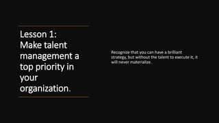 Lesson 1:
Make talent
management a
top priority in
your
organization.
Recognize that you can have a brilliant
strategy, but without the talent to execute it, it
will never materialize.
 