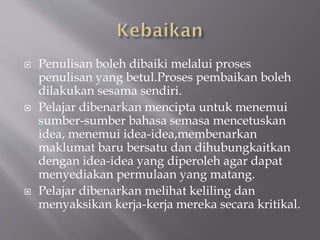  Penulisan boleh dibaiki melalui proses
penulisan yang betul.Proses pembaikan boleh
dilakukan sesama sendiri.
 Pelajar dibenarkan mencipta untuk menemui
sumber-sumber bahasa semasa mencetuskan
idea, menemui idea-idea,membenarkan
maklumat baru bersatu dan dihubungkaitkan
dengan idea-idea yang diperoleh agar dapat
menyediakan permulaan yang matang.
 Pelajar dibenarkan melihat keliling dan
menyaksikan kerja-kerja mereka secara kritikal.
 