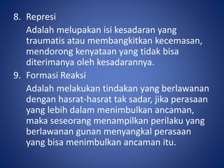 8. Represi
Adalah melupakan isi kesadaran yang
traumatis atau membangkitkan kecemasan,
mendorong kenyataan yang tidak bisa
diterimanya oleh kesadarannya.
9. Formasi Reaksi
Adalah melakukan tindakan yang berlawanan
dengan hasrat-hasrat tak sadar, jika perasaan
yang lebih dalam menimbulkan ancaman,
maka seseorang menampilkan perilaku yang
berlawanan gunan menyangkal perasaan
yang bisa menimbulkan ancaman itu.
 