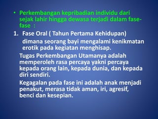 • Perkembangan kepribadian individu dari
sejak lahir hingga dewasa terjadi dalam fase-
fase :
1. Fase Oral ( Tahun Pertama Kehidupan)
dimana seorang bayi mengalami kenikmatan
erotik pada kegiatan menghisap.
Tugas Perkembangan Utamanya adalah
memperoleh rasa percaya yakni percaya
kepada orang lain, kepada dunia, dan kepada
diri sendiri.
Kegagalan pada fase ini adalah anak menjadi
penakut, merasa tidak aman, iri, agresif,
benci dan kesepian.
 