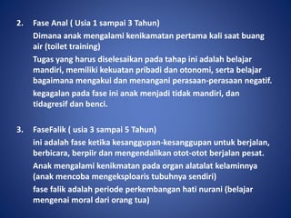 2. Fase Anal ( Usia 1 sampai 3 Tahun)
Dimana anak mengalami kenikamatan pertama kali saat buang
air (toilet training)
Tugas yang harus diselesaikan pada tahap ini adalah belajar
mandiri, memiliki kekuatan pribadi dan otonomi, serta belajar
bagaimana mengakui dan menangani perasaan-perasaan negatif.
kegagalan pada fase ini anak menjadi tidak mandiri, dan
tidagresif dan benci.
3. FaseFalik ( usia 3 sampai 5 Tahun)
ini adalah fase ketika kesanggupan-kesanggupan untuk berjalan,
berbicara, berpiir dan mengendalikan otot-otot berjalan pesat.
Anak mengalami kenikmatan pada organ alatalat kelaminnya
(anak mencoba mengeksploaris tubuhnya sendiri)
fase falik adalah periode perkembangan hati nurani (belajar
mengenai moral dari orang tua)
 