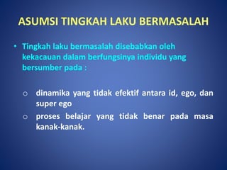 ASUMSI TINGKAH LAKU BERMASALAH
• Tingkah laku bermasalah disebabkan oleh
kekacauan dalam berfungsinya individu yang
bersumber pada :
o dinamika yang tidak efektif antara id, ego, dan
super ego
o proses belajar yang tidak benar pada masa
kanak-kanak.
 